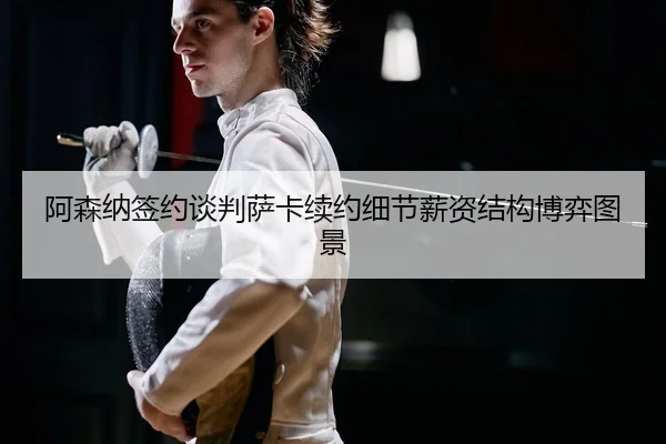 阿森纳签约谈判萨卡续约细节薪资结构博弈图景